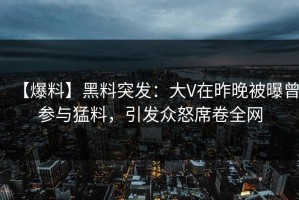 【爆料】黑料突发：大V在昨晚被曝曾参与猛料，引发众怒席卷全网