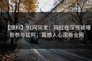 【爆料】91网突发：网红在深夜被曝曾参与猛料，震撼人心席卷全网