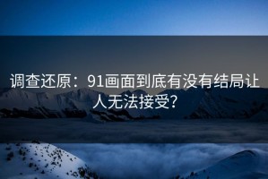 调查还原：91画面到底有没有结局让人无法接受？