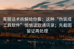 客服话术拆解给你看：这种“伪装成工具软件”悄悄读取通讯录；先截图留证再处理
