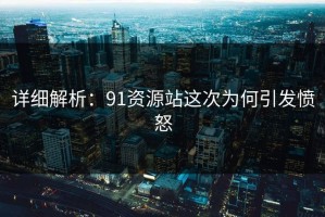 详细解析：91资源站这次为何引发愤怒