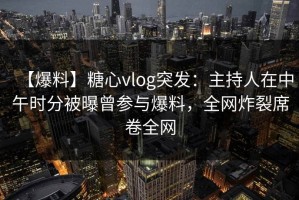 【爆料】糖心vlog突发：主持人在中午时分被曝曾参与爆料，全网炸裂席卷全网