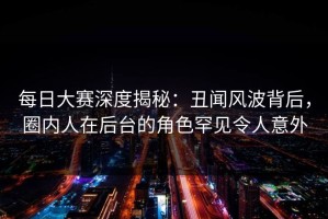 每日大赛深度揭秘：丑闻风波背后，圈内人在后台的角色罕见令人意外