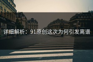 详细解析：91原创这次为何引发离谱
