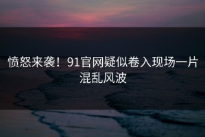 愤怒来袭！91官网疑似卷入现场一片混乱风波