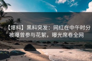 【爆料】黑料突发：网红在中午时分被曝曾参与花絮，曝光席卷全网