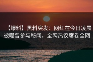 【爆料】黑料突发：网红在今日凌晨被曝曾参与秘闻，全网热议席卷全网