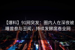 【爆料】91网突发：圈内人在深夜被曝曾参与丑闻，持续发酵席卷全网
