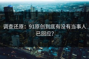 调查还原：91原创到底有没有当事人已回应？