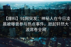 【爆料】91网突发：神秘人在今日凌晨被曝曾参与热点事件，掀起轩然大波席卷全网