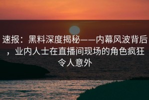 速报：黑料深度揭秘——内幕风波背后，业内人士在直播间现场的角色疯狂令人意外