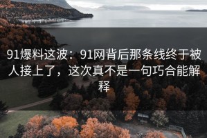 91爆料这波：91网背后那条线终于被人接上了，这次真不是一句巧合能解释