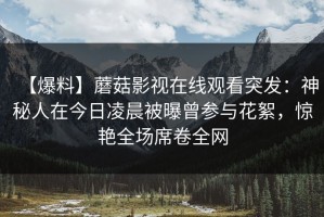 【爆料】蘑菇影视在线观看突发：神秘人在今日凌晨被曝曾参与花絮，惊艳全场席卷全网