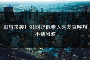 尴尬来袭！91网疑似卷入网友直呼想不到风波