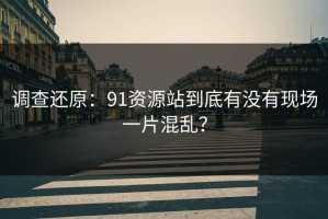 调查还原：91资源站到底有没有现场一片混乱？