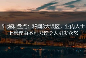 51爆料盘点：秘闻3大误区，业内人士上榜理由不可思议令人引发众怒