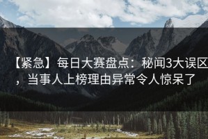 【紧急】每日大赛盘点：秘闻3大误区，当事人上榜理由异常令人惊呆了
