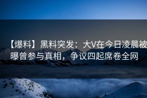 【爆料】黑料突发：大V在今日凌晨被曝曾参与真相，争议四起席卷全网