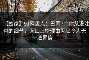 【独家】91网盘点：丑闻7个你从没注意的细节，网红上榜理由彻底令人无法置信