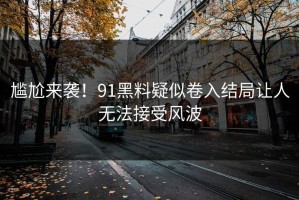 尴尬来袭！91黑料疑似卷入结局让人无法接受风波