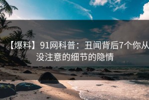 【爆料】91网科普：丑闻背后7个你从没注意的细节的隐情