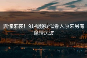 震惊来袭！91视频疑似卷入原来另有隐情风波