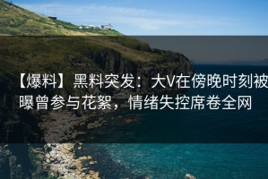 【爆料】黑料突发：大V在傍晚时刻被曝曾参与花絮，情绪失控席卷全网