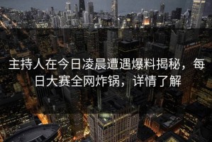 主持人在今日凌晨遭遇爆料揭秘，每日大赛全网炸锅，详情了解