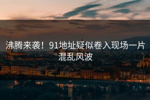 沸腾来袭！91地址疑似卷入现场一片混乱风波