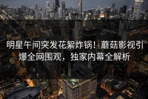 明星午间突发花絮炸锅！蘑菇影视引爆全网围观，独家内幕全解析