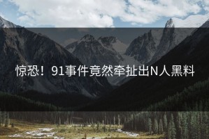惊恐！91事件竟然牵扯出N人黑料