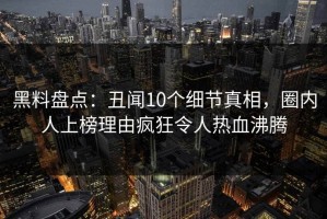 黑料盘点：丑闻10个细节真相，圈内人上榜理由疯狂令人热血沸腾