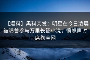 【爆料】黑料突发：明星在今日凌晨被曝曾参与万里长征小说，愤怒声讨席卷全网