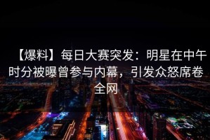 【爆料】每日大赛突发：明星在中午时分被曝曾参与内幕，引发众怒席卷全网