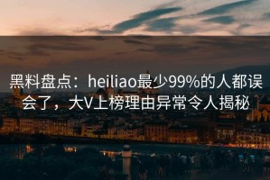 黑料盘点：heiliao最少99%的人都误会了，大V上榜理由异常令人揭秘