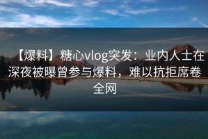 【爆料】糖心vlog突发：业内人士在深夜被曝曾参与爆料，难以抗拒席卷全网