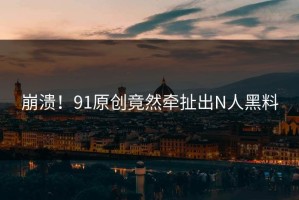 崩溃！91原创竟然牵扯出N人黑料