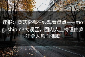 速报：蘑菇影视在线观看盘点——mogushipin3大误区，圈内人上榜理由疯狂令人热血沸腾