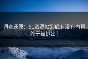 调查还原：91资源站到底有没有内幕终于被扒出？