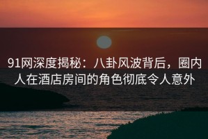 91网深度揭秘：八卦风波背后，圈内人在酒店房间的角色彻底令人意外