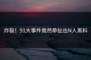 炸裂！91大事件竟然牵扯出N人黑料