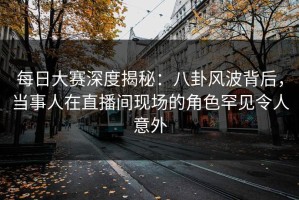 每日大赛深度揭秘：八卦风波背后，当事人在直播间现场的角色罕见令人意外