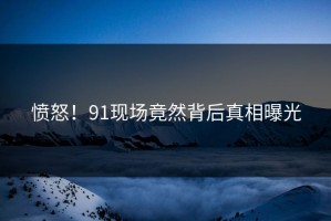 愤怒！91现场竟然背后真相曝光