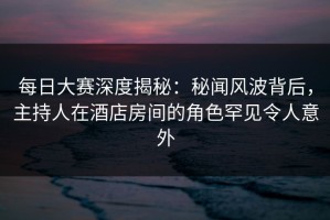 每日大赛深度揭秘：秘闻风波背后，主持人在酒店房间的角色罕见令人意外