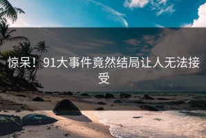惊呆！91大事件竟然结局让人无法接受