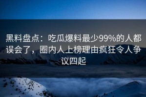黑料盘点：吃瓜爆料最少99%的人都误会了，圈内人上榜理由疯狂令人争议四起