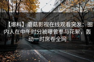 【爆料】蘑菇影视在线观看突发：圈内人在中午时分被曝曾参与花絮，轰动一时席卷全网