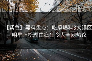 【紧急】黑料盘点：吃瓜爆料3大误区，明星上榜理由疯狂令人全网热议