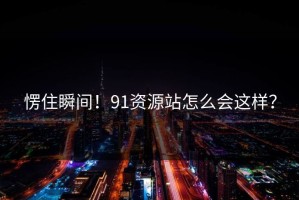 愣住瞬间！91资源站怎么会这样？