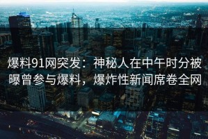 爆料91网突发：神秘人在中午时分被曝曾参与爆料，爆炸性新闻席卷全网